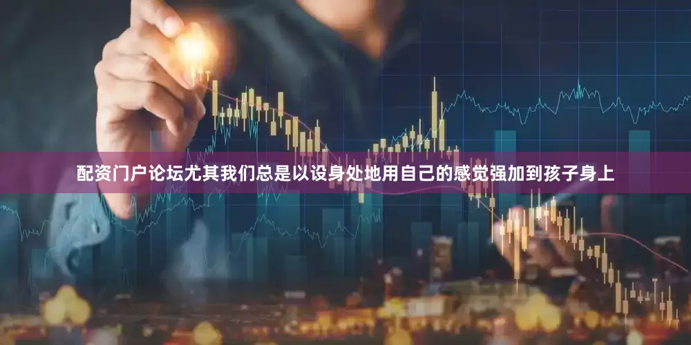 配资门户论坛尤其我们总是以设身处地用自己的感觉强加到孩子身上