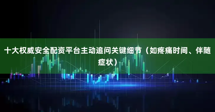 十大权威安全配资平台主动追问关键细节（如疼痛时间、伴随症状）