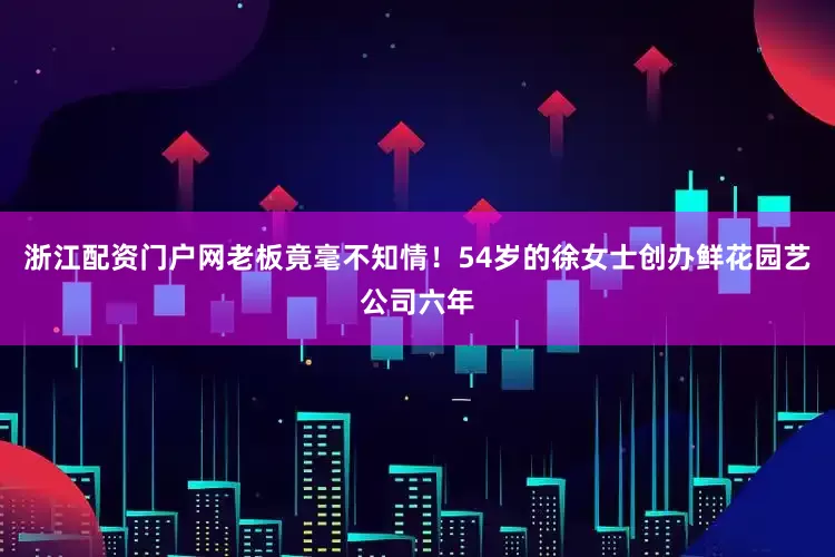 浙江配资门户网老板竟毫不知情！54岁的徐女士创办鲜花园艺公司六年