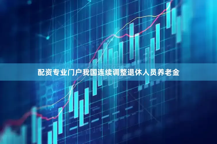 配资专业门户我国连续调整退休人员养老金