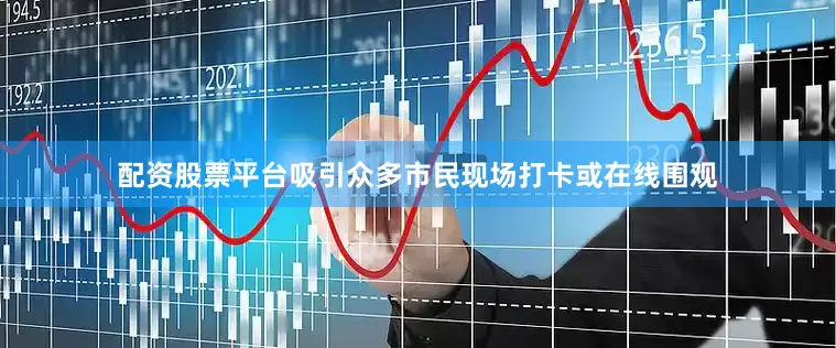 配资股票平台吸引众多市民现场打卡或在线围观