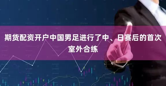 期货配资开户中国男足进行了中、日赛后的首次室外合练