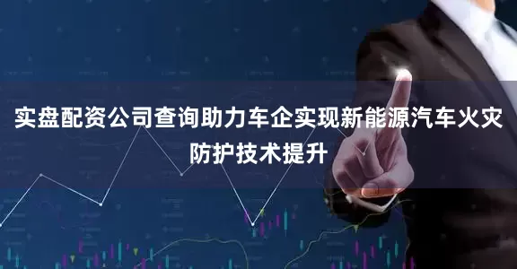 实盘配资公司查询助力车企实现新能源汽车火灾防护技术提升