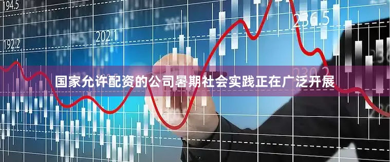 国家允许配资的公司暑期社会实践正在广泛开展