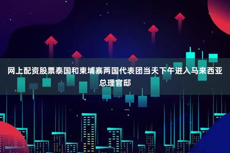 网上配资股票泰国和柬埔寨两国代表团当天下午进入马来西亚总理官邸
