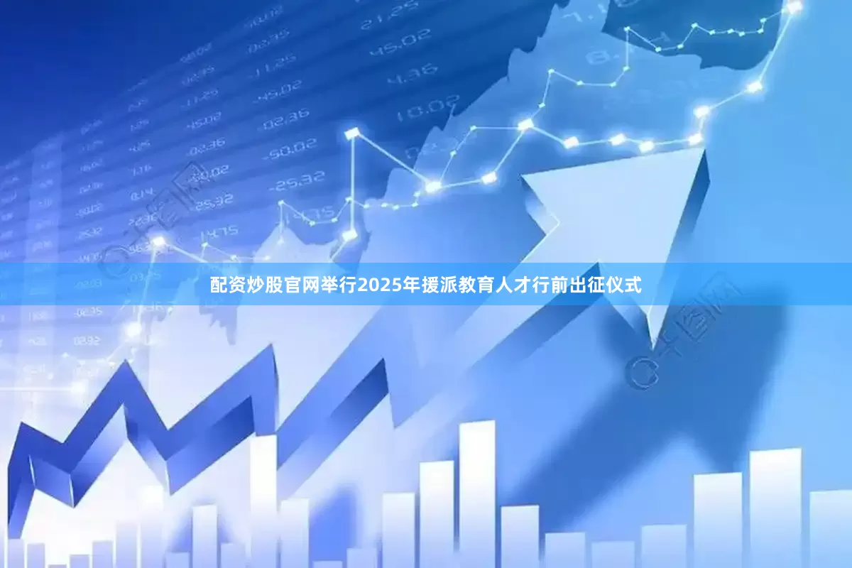 配资炒股官网举行2025年援派教育人才行前出征仪式
