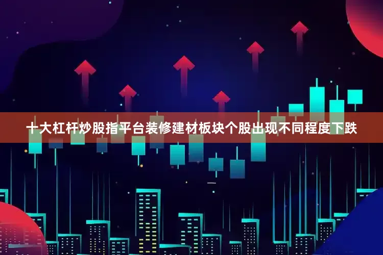 十大杠杆炒股指平台装修建材板块个股出现不同程度下跌