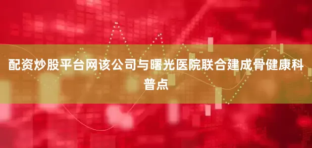 配资炒股平台网该公司与曙光医院联合建成骨健康科普点