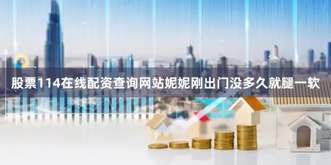 股票114在线配资查询网站妮妮刚出门没多久就腿一软