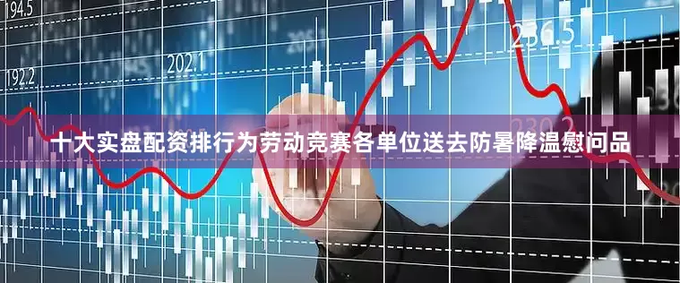 十大实盘配资排行为劳动竞赛各单位送去防暑降温慰问品